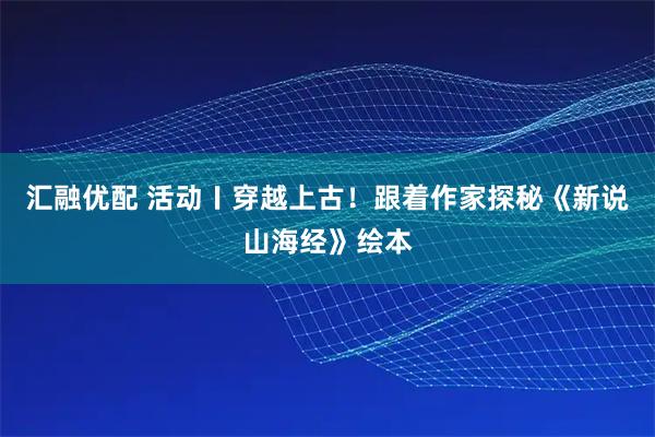汇融优配 活动〡穿越上古！跟着作家探秘《新说山海经》绘本