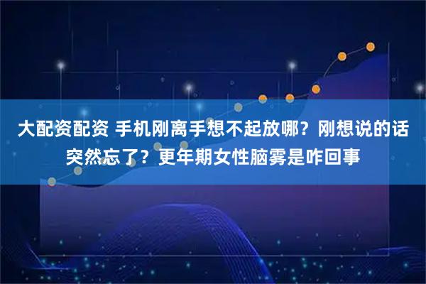 大配资配资 手机刚离手想不起放哪？刚想说的话突然忘了？更年期女性脑雾是咋回事