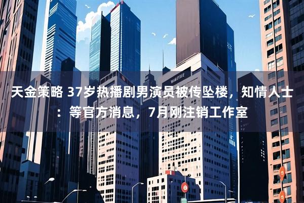 天金策略 37岁热播剧男演员被传坠楼,知情人士:等官方消息,7月刚注销工作室