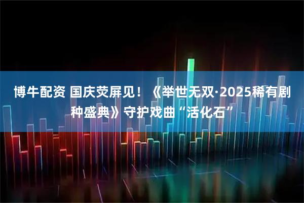博牛配资 国庆荧屏见！《举世无双·2025稀有剧种盛典》守护戏曲“活化石”