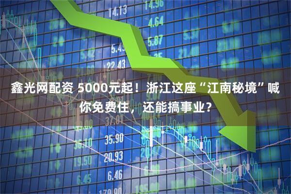 鑫光网配资 5000元起！浙江这座“江南秘境”喊你免费住，还能搞事业？