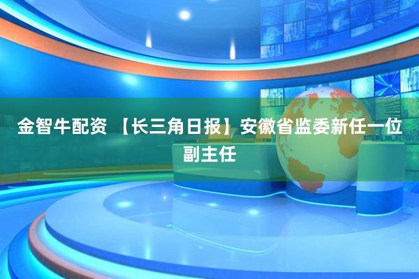 金智牛配资 【长三角日报】安徽省监委新任一位副主任