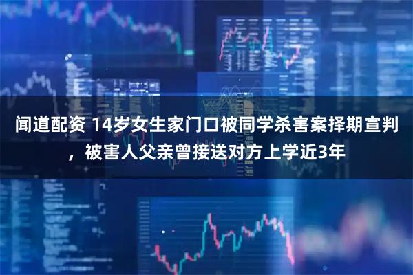 闻道配资 14岁女生家门口被同学杀害案择期宣判，被害人父亲曾接送对方上学近3年