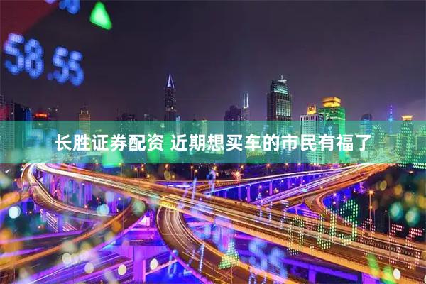 长胜证券配资 近期想买车的市民有福了