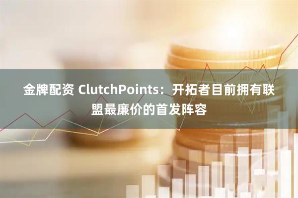 金牌配资 ClutchPoints：开拓者目前拥有联盟最廉价的首发阵容