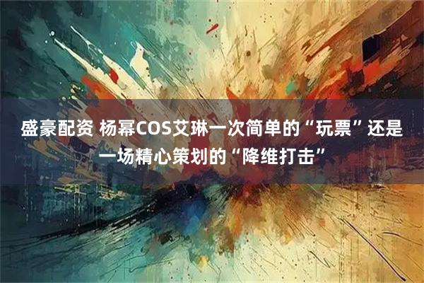 盛豪配资 杨幂COS艾琳一次简单的“玩票”还是一场精心策划的“降维打击”