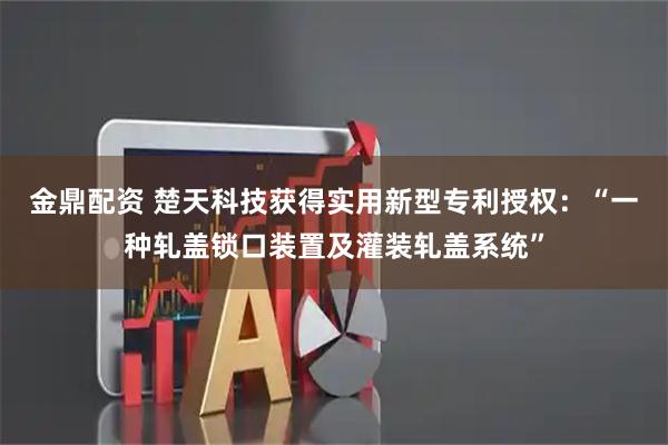金鼎配资 楚天科技获得实用新型专利授权：“一种轧盖锁口装置及灌装轧盖系统”