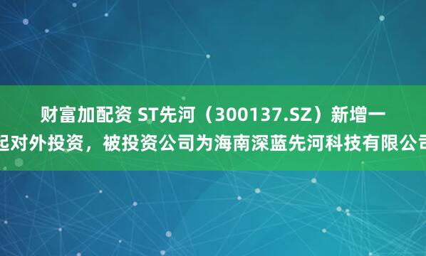 财富加配资 ST先河（300137.SZ）新增一起对外投资，被投资公司为海南深蓝先河科技有限公司