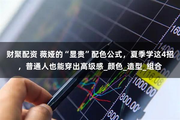 财聚配资 薇娅的“显贵”配色公式，夏季学这4招，普通人也能穿出高级感_颜色_造型_组合