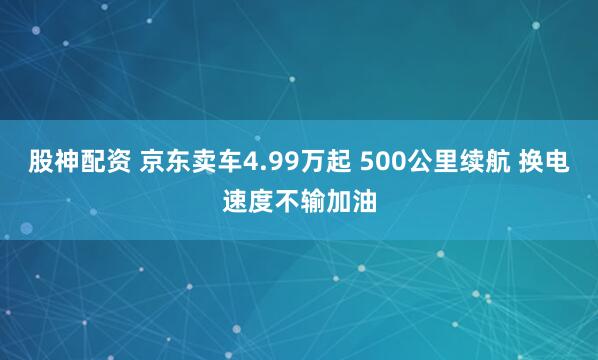 股神配资 京东卖车4.99万起 500公里续航 换电速度不输加油