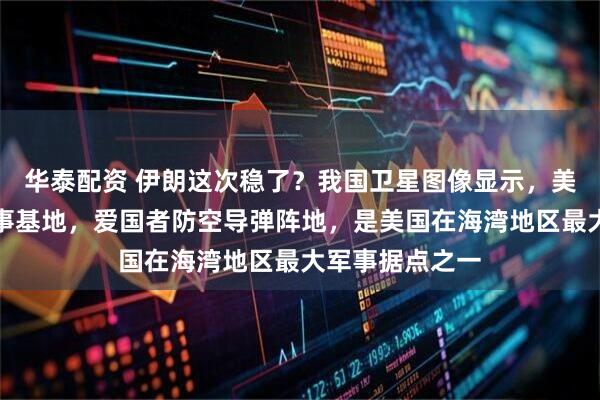 华泰配资 伊朗这次稳了？我国卫星图像显示，美军在卡塔尔军事基地，爱国者防空导弹阵地，是美国在海湾地区最大军事据点之一