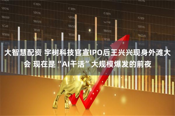 大智慧配资 宇树科技官宣IPO后王兴兴现身外滩大会 现在是“AI干活”大规模爆发的前夜