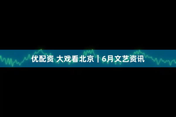 优配资 大戏看北京｜6月文艺资讯