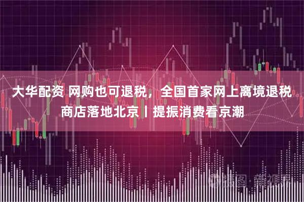 大华配资 网购也可退税，全国首家网上离境退税商店落地北京丨提振消费看京潮