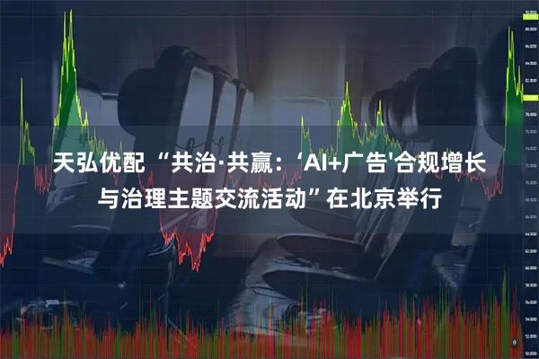 天弘优配 “共治·共赢：‘AI+广告'合规增长与治理主题交流活动”在北京举行